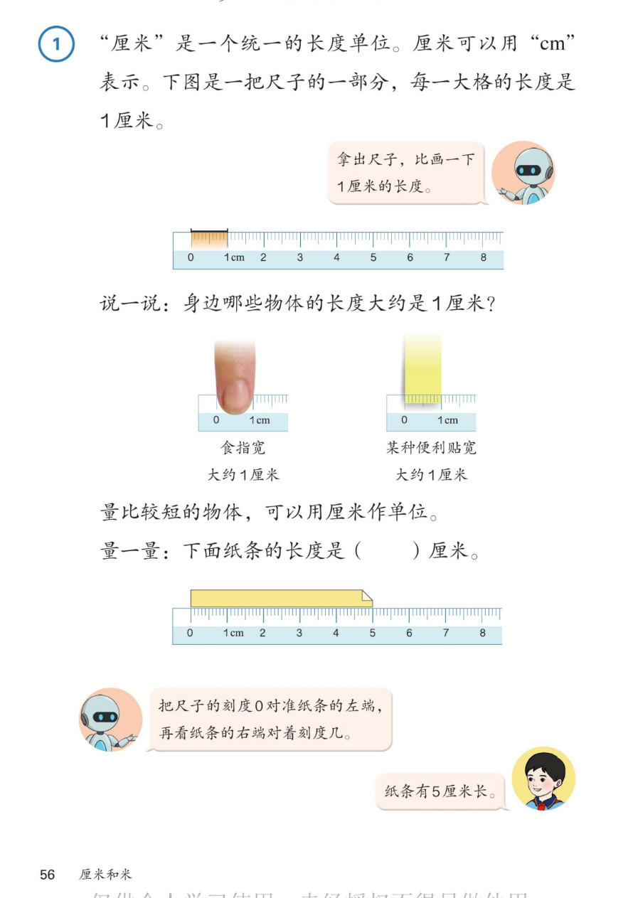 课本第56页：例1 厘米是一个统一的长度单位。厘米可以用cm表示。下图是一把尺子的一部分，每一大格的长度是1厘米。机器人：拿出尺子，比画一下1厘米的长度。尺子图：0到8，1cm高亮。说一说：身边哪些物体的长度大约是1厘米？食指宽大约1厘米；某种便利贴宽大约1厘米。量比较短的物体，可以用厘米作单位。量一量：下面纸条的长度是5厘米。机器人：把尺子的刻度0对准纸条的左端，再看纸条的右端对着刻度几。男孩：纸条有5厘米长。