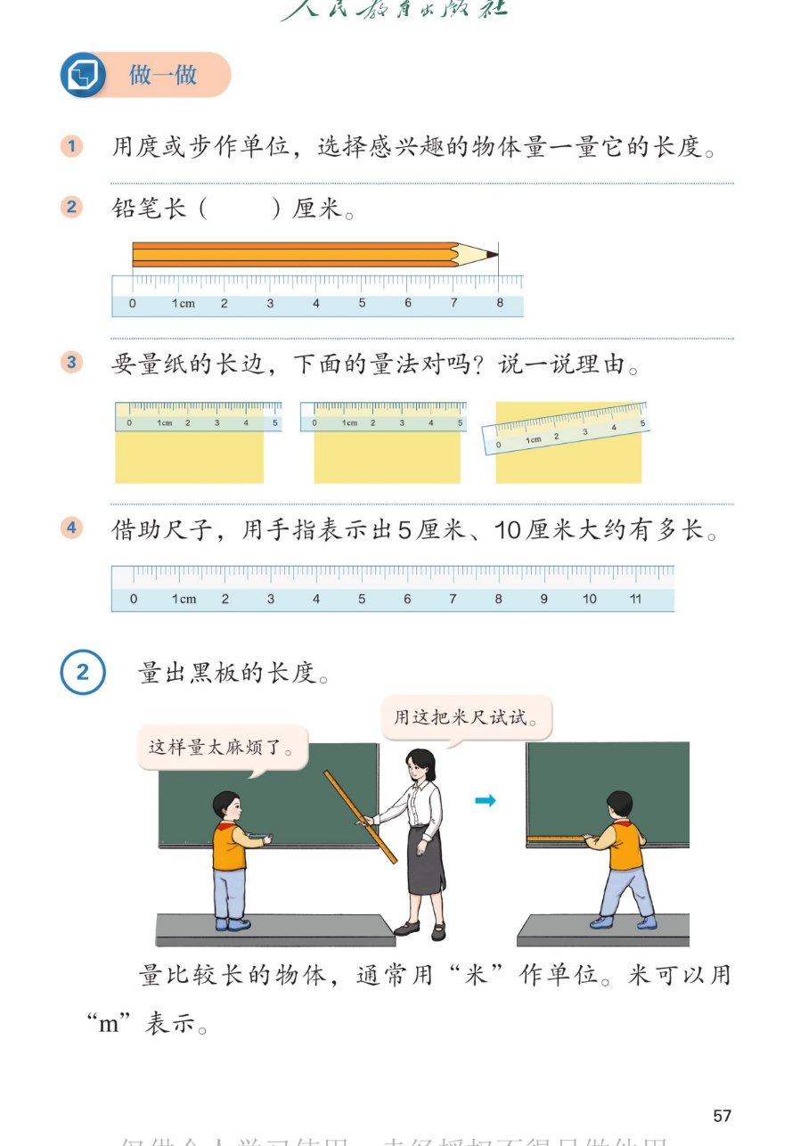 课本第57页：做一做。1.用庹或步作单位，选择感兴趣的物体量一量它的长度。2.铅笔长7厘米（铅笔从刻度0到刻度7）。3.要量纸的长边，下面的量法对吗？说一说理由。三种量法：对齐刻度0贴紧纸边、没对齐、斜放。4.借助尺子，用手指表示出5厘米、10厘米大约有多长。例2 量出黑板的长度。男孩：这样量太麻烦了。老师：用这把米尺试试。量比较长的物体，通常用米作单位。米可以用m表示。