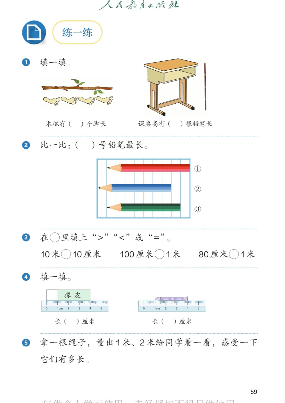 课本第59页：练一练。1.填一填：木棍有4个脚长；课桌高有3根铅笔长。2.比一比：1号铅笔最长。3.在圆圈里填上大于号小于号或等号：10米大于10厘米；100厘米等于1米；80厘米小于1米。4.填一填：橡皮长4厘米；蜡笔从刻度1到刻度4，长3厘米。5.拿一根绳子，量出1米、2米给同学看一看，感受一下它们有多长。