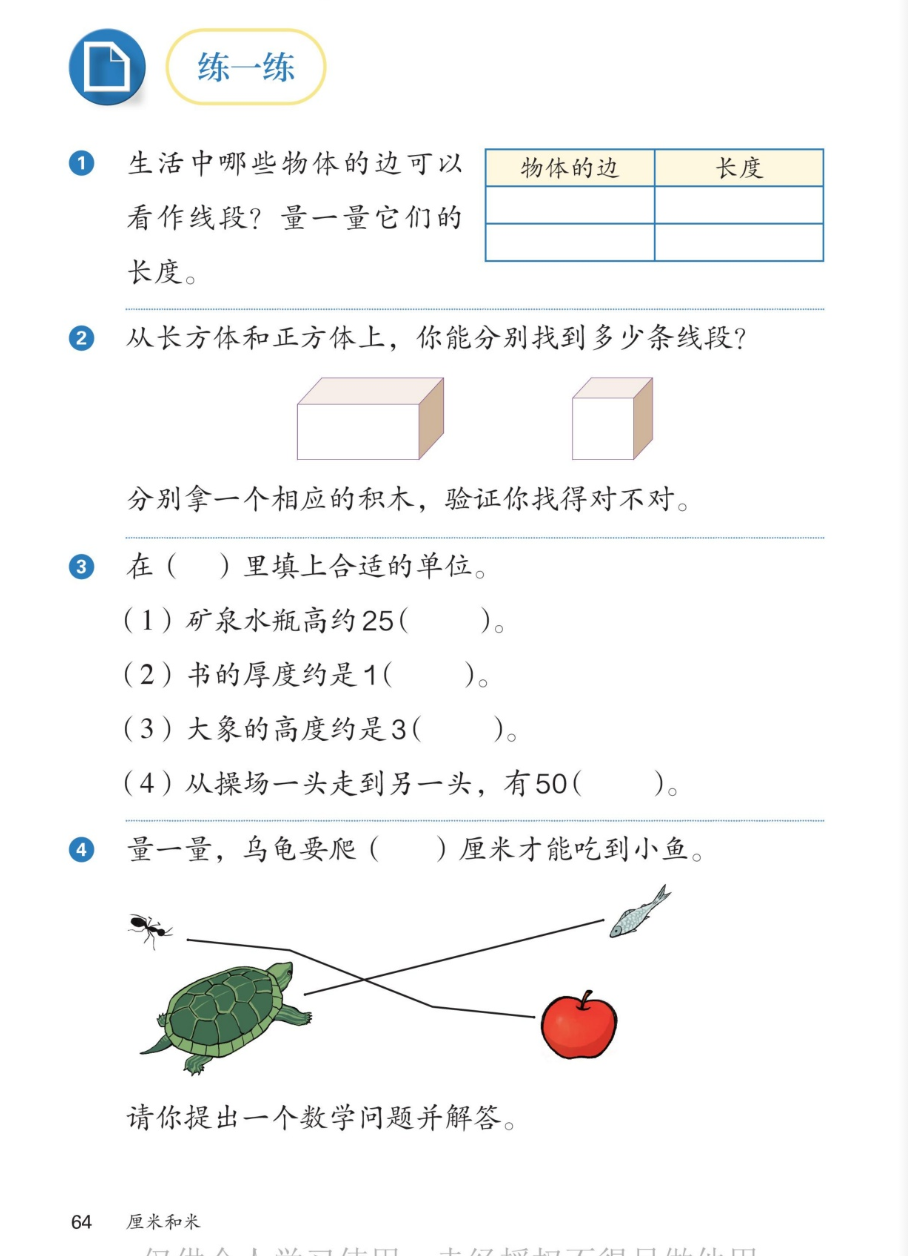 课本第64页：练一练。1.生活中哪些物体的边可以看作线段？量一量它们的长度。有记录表格。2.从长方体和正方体上，你能分别找到多少条线段？长方体和正方体积木图。分别拿一个相应的积木，验证你找得对不对。3.在括号里填上合适的单位：(1)矿泉水瓶高约25厘米；(2)书的厚度约是1厘米；(3)大象的高度约是3米；(4)从操场一头走到另一头，有50米。4.量一量，乌龟要爬几厘米才能吃到小鱼。乌龟、蚂蚁、小鱼、苹果图，线段相连。请你提出一个数学问题并解答。