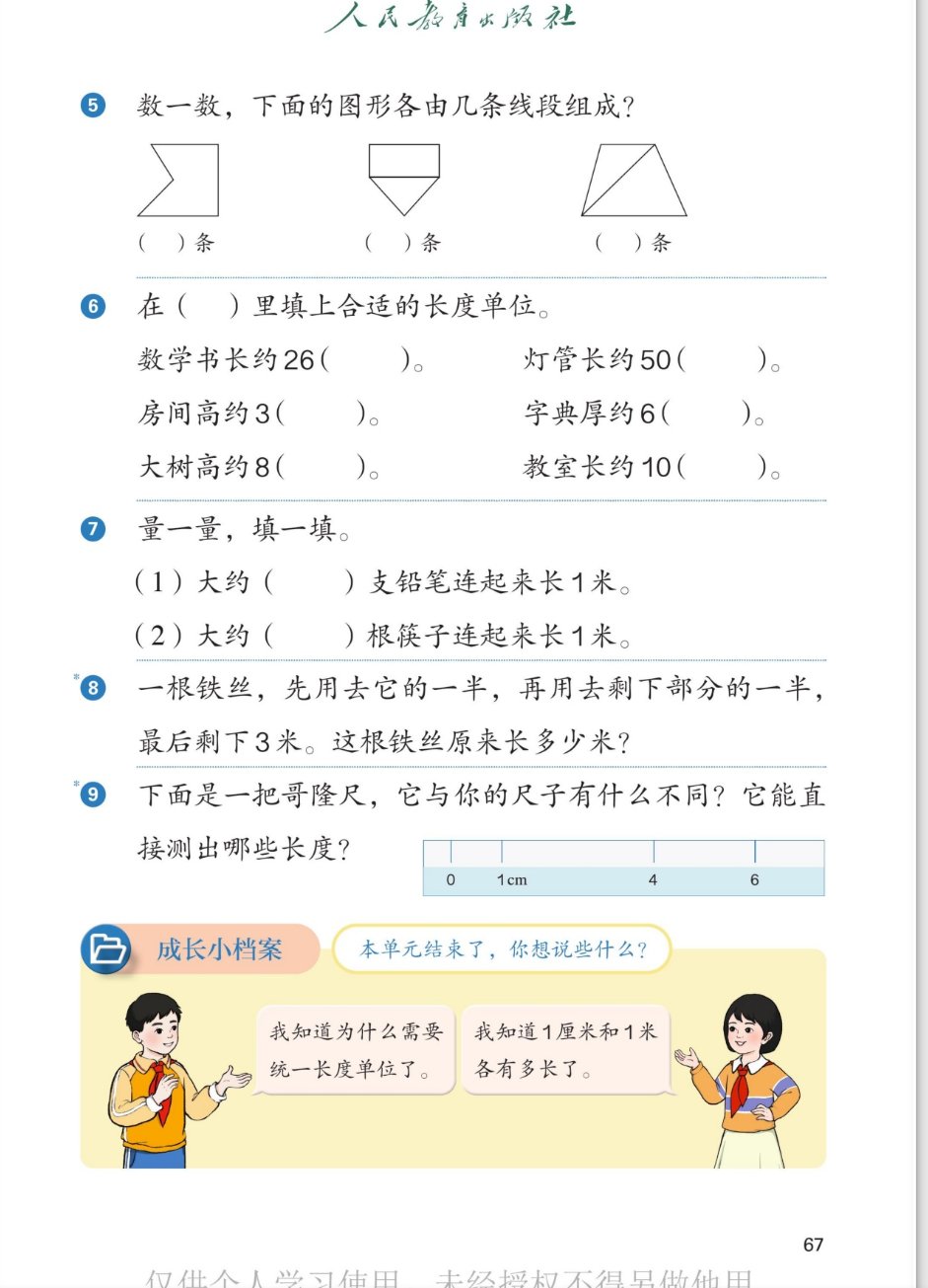 课本第67页：5.数一数，下面的图形各由几条线段组成？三个图形：凹五边形、上面矩形下面三角的组合图形、梯形加一条对角线。6.在括号里填上合适的长度单位：数学书长约26厘米；灯管长约50厘米；房间高约3米；字典厚约6厘米；大树高约8米；教室长约10米。7.量一量，填一填：(1)大约几支铅笔连起来长1米；(2)大约几根筷子连起来长1米。8.一根铁丝，先用去它的一半，再用去剩下部分的一半，最后剩下3米。这根铁丝原来长多少米？9.下面是一把哥隆尺，它与你的尺子有什么不同？它能直接测出哪些长度？尺上刻度：0、1cm、4、6。成长小档案：本单元结束了，你想说些什么？男孩：我知道为什么需要统一长度单位了。女孩：我知道1厘米和1米各有多长了。