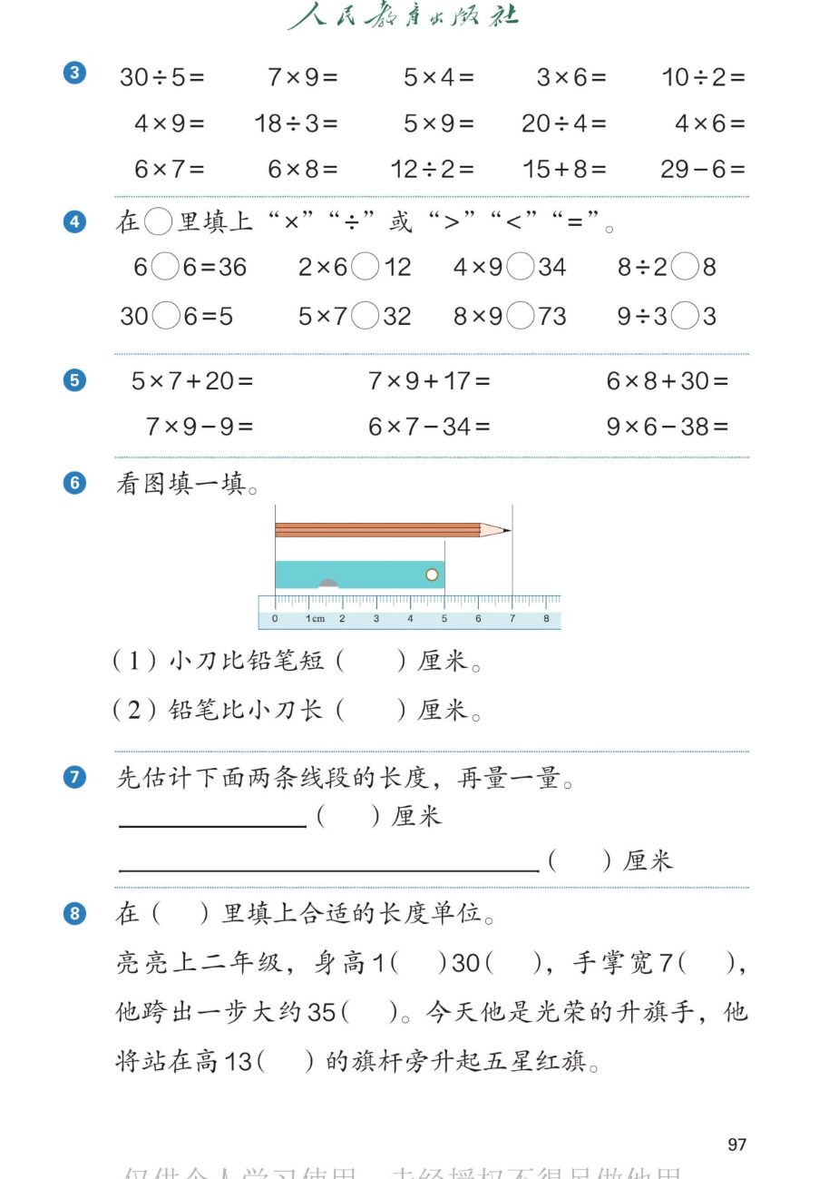 课本第97页。第3题口算：30÷5、7×9、5×4、3×6、10÷2；4×9、18÷3、5×9、20÷4、4×6；6×7、6×8、12÷2、15+8、29-6。第4题：在圆圈里填上×、÷或>、<、=：6○6=36、2×6○12、4×9○34、8÷2○8；30○6=5、5×7○32、8×9○73、9÷3○3。第5题：5×7+20、7×9+17、6×8+30；7×9-9、6×7-34、9×6-38。第6题：看图填一填。直尺上有一支铅笔从刻度0到7，长7厘米；一把小刀从刻度0到5，长5厘米。（1）小刀比铅笔短（ ）厘米。（2）铅笔比小刀长（ ）厘米。第7题：先估计下面两条线段的长度，再量一量。短的一条和长的一条。第8题：在括号里填上合适的长度单位。亮亮上二年级，身高1（ ）30（ ），手掌宽7（ ），他跨出一步大约35（ ）。今天他是光荣的升旗手，他将站在高13（ ）的旗杆旁升起五星红旗。