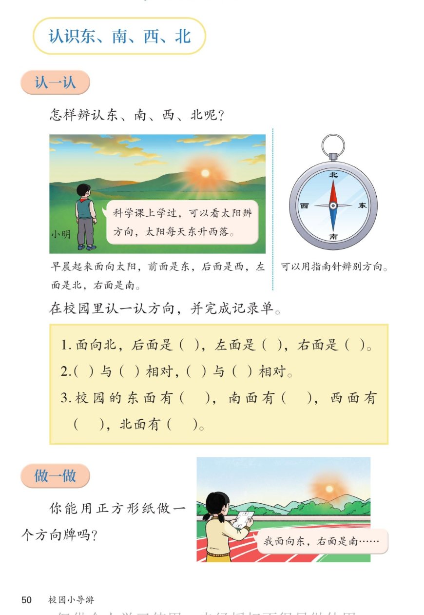 课本第50页：认识东、南、西、北。认一认：怎样辨认东、南、西、北呢？小明说科学课上学过，可以看太阳辨方向，太阳每天东升西落。早晨起来面向太阳，前面是东，后面是西，左面是北，右面是南。可以用指南针辨别方向。在校园里认一认方向，并完成记录单：1.面向北，后面是（）左面是（）右面是（）。2.（）与（）相对，（）与（）相对。3.校园的东面有（）南面有（）西面有（）北面有（）。做一做：你能用正方形纸做一个方向牌吗？女孩说：我面向东，右面是南……