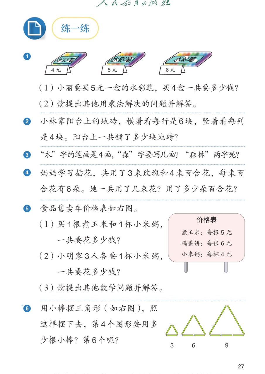 课本第27页练一练：1水彩笔每盒4元、5元、6元。（1）小丽要买5元一盒的水彩笔，买4盒一共要多少钱？（2）请提出其他用乘法解决的问题并解答。2小林家阳台上的地砖，横着看每行是6块，竖着看每列是4块。阳台上一共铺了多少块地砖？3木字的笔画是4画，森字要写几画？森林两字呢？4妈妈学习插花，共用了3束玫瑰和4束百合花，每束百合花有6朵。她一共用了几束花？用了多少朵百合花？5食品售卖车价格表：煮玉米每根5元，鸡蛋饼每张6元，小米粥每杯4元。（1）买1根煮玉米和1杯小米粥，一共要花多少钱？（2）小明家3人各要1杯小米粥，一共要花多少钱？（3）请提出其他数学问题并解答。6用小棒摆三角形，图上是3根、6根、9根，照这样摆下去，第4个图形要用多少根小棒？第6个呢？
