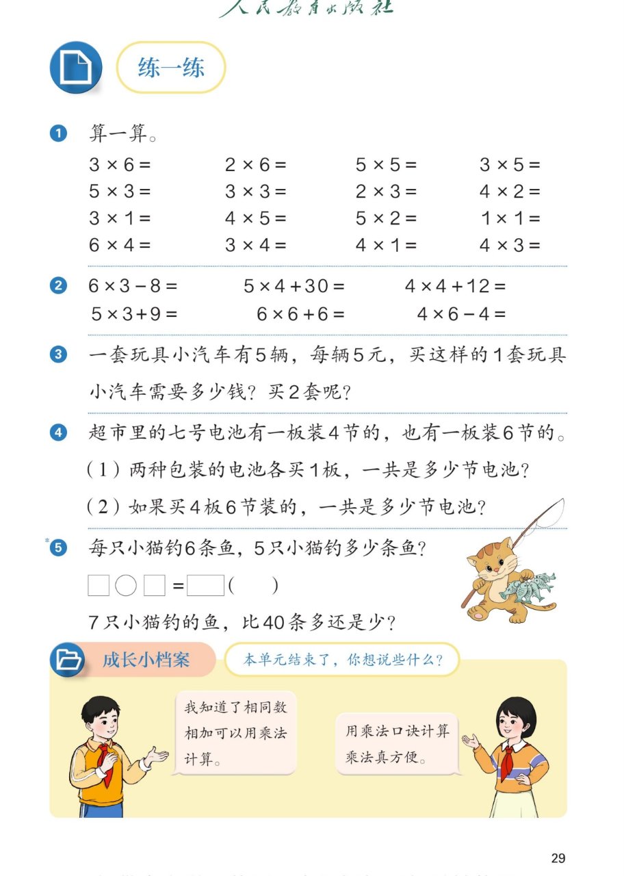 课本第29页练一练：1算一算：3×6、2×6、5×5、3×5；5×3、3×3、2×3、4×2；3×1、4×5、5×2、1×1；6×4、3×4、4×1、4×3。2 6×3−8、5×4+30、4×4+12；5×3+9、6×6+6、4×6−4。3一套玩具小汽车有5辆，每辆5元，买这样的1套玩具小汽车需要多少钱？买2套呢？4超市里的七号电池有一板装4节的，也有一板装6节的。（1）两种包装的电池各买1板，一共是多少节电池？（2）如果买4板6节装的，一共是多少节电池？5每只小猫钓6条鱼，5只小猫钓多少条鱼？□○□=□（　）；7只小猫钓的鱼，比40条多还是少？成长小档案：本单元结束了，你想说些什么？我知道了相同数相加可以用乘法计算；用乘法口诀计算乘法真方便。