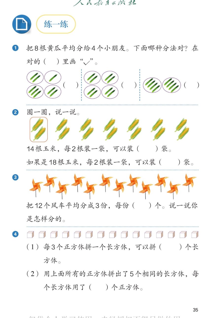 课本第35页练一练：1把8根黄瓜平均分给4个小朋友，下面哪种分法对？在对的括号里画勾。三种分法：每份2、1、3、2根不对；每份2、2、2、2根对；每份4、4根不对（不是4份）。2圈一圈说一说：14根玉米每2根装一袋可以装7袋；如果是18根玉米每2根装一袋可以装9袋。3把12个风车平均分成3份，每份4个，说一说你是怎样分的。415个正方体：（1）每3个正方体拼一个长方体，可以拼5个长方体；（2）用所有正方体拼出5个相同的长方体，每个长方体用了3个正方体。