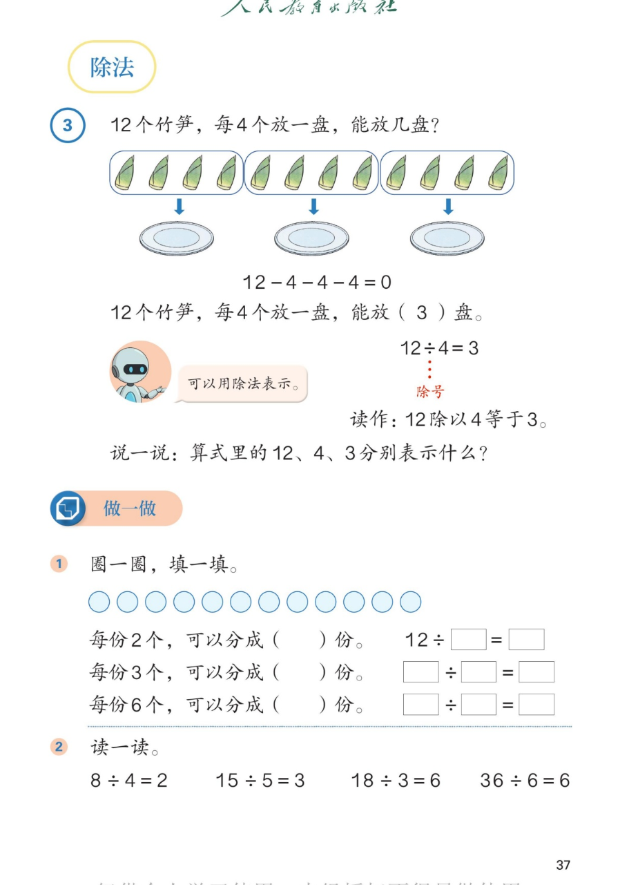 课本第37页除法：例3，12个竹笋，每4个放一盘，能放几盘？图上12个竹笋每4个一组共3组，箭头指向3个盘子。连减算式12-4-4-4=0。12个竹笋每4个放一盘能放3盘。可以用除法表示：12÷4=3，除号。读作：12除以4等于3。说一说：算式里的12、4、3分别表示什么？做一做：1.圈一圈填一填，12个圆片，每份2个可以分成6份，每份3个可以分成4份，每份6个可以分成2份。2.读一读：8÷4=2，15÷5=3，18÷3=6，36÷6=6。