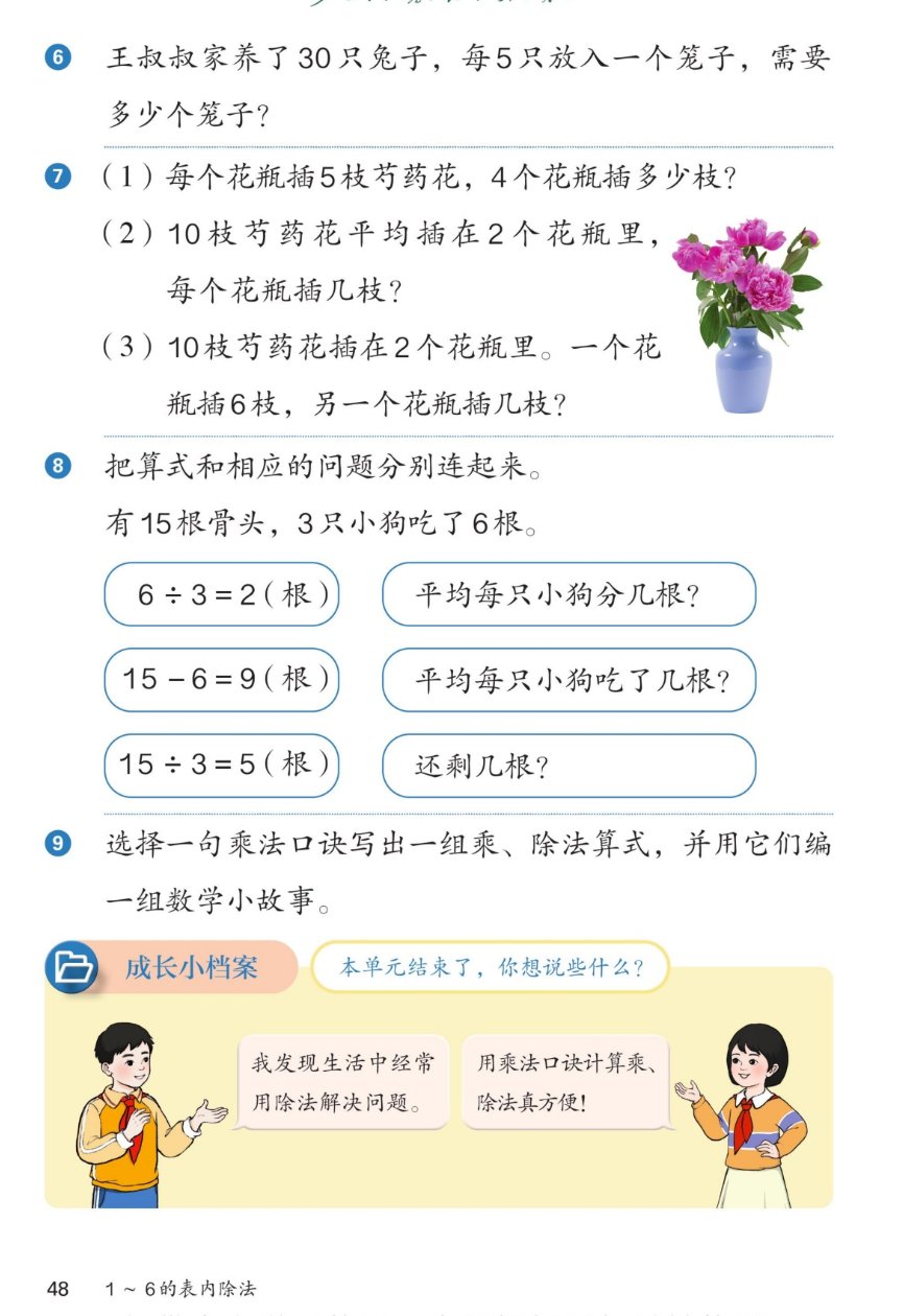 课本第48页：6王叔叔家养了30只兔子，每5只放入一个笼子，需要多少个笼子？7(1)每个花瓶插5枝芍药花，4个花瓶插多少枝？(2)10枝芍药花平均插在2个花瓶里，每个花瓶插几枝？(3)10枝芍药花插在2个花瓶里，一个花瓶插6枝，另一个花瓶插几枝？旁边有芍药花瓶图。8把算式和相应的问题分别连起来：有15根骨头，3只小狗吃了6根。算式：6÷3=2(根)、15-6=9(根)、15÷3=5(根)；问题：平均每只小狗分几根？平均每只小狗吃了几根？还剩几根？9选择一句乘法口诀写出一组乘、除法算式，并用它们编一组数学小故事。成长小档案：本单元结束了，你想说些什么？男孩：我发现生活中经常用除法解决问题。女孩：用乘法口诀计算乘、除法真方便！