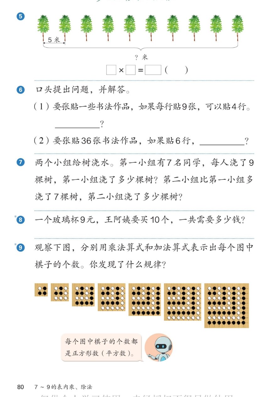 课本第80页练一练：第5题，路边一排10棵树，每两棵之间间隔5米，一共多少米？□×□=□（ ）。第6题口头提出问题，并解答：(1)要张贴一些书法作品，如果每行贴9张，可以贴4行；(2)要张贴36张书法作品，如果贴6行。第7题：两个小组给树浇水。第一小组有7名同学，每人浇了9棵树，第一小组浇了多少棵树？第二小组比第一小组多浇了7棵树，第二小组浇了多少棵树？第8题：一个玻璃杯9元，王阿姨要买10个，一共需要多少钱？第9题：观察下图，分别用乘法算式和加法算式表示出每个图中棋子的个数。你发现了什么规律？7幅棋子图，棋子数是1、4、9、16、25、36、49。机器人说：每个图中棋子的个数都是正方形数（平方数）。